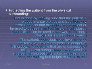 Protecting the patient from the physical surrounding:  That is done by making sure that the patient is placed in a save place and free from any harmful objects that might injure the patient or be used to cause harm for him e.g. ( only plastic food utilities can be used in the ward , no sharp objects are allowed in the ward ) The patients consciousness level must be monitored to prevent any possible danger of falling down, for patients that are endangered of falling down during sleep precautions like sidereal, placing patients in beds clause to the door, decreasing bed height must be taken. 2/11/2009 Hatim Banjar 