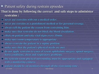 Patient safety during restrain episodes That is done by following the correct  and safe steps to administer restrains : never use restrains with out a medical order. never use retrains as a punishment method or for personal revenge. always tell the patient the reason from restraining him. make sure that restrains do not block the blood circulation . chick on patient and take vital signs every 15min. make sure room temperature is appropriate . always restrain the patient in a supine position. make sure that the patient's physical needs are met. do not apply restrains to cases of resent ophthalmic surgery, spinal surgery, harts conditions, chest and respiratory problems. the restrain room physical surrounding must be appropriate and equipped with a monitoring camera. patient should be on monitors through all the restraining time . 2/11/2009 Hatim Banjar 