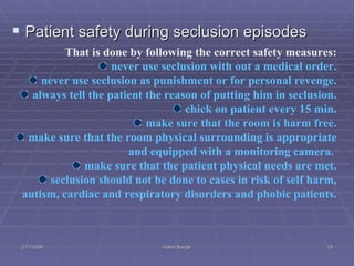 Patient safety during seclusion episodes That is done by following the correct safety measures: never use seclusion with out a medical order. never use seclusion as punishment or for personal revenge. always tell the patient the reason of putting him in seclusion. chick on patient every 15 min. make sure that the room is harm free. make sure that the room physical surrounding is appropriate and equipped with a monitoring camera.  make sure that the patient physical needs are met. seclusion should not be done to cases in risk of self harm, autism, cardiac and respiratory disorders and phobic patients.  2/11/2009 Hatim Banjar 