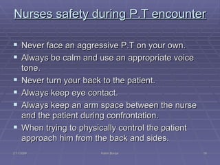 Nurses safety during P.T encounter  Never face an aggressive P.T on your own. Always be calm and use an appropriate voice tone.  Never turn your back to the patient. Always keep eye contact. Always keep an arm space between the nurse and the patient during confrontation. When trying to physically control the patient approach him from the back and sides. 2/11/2009 Hatim Banjar 