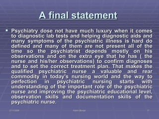 A final statement   Psychiatry dose not have much luxury when it comes to diagnostic lab tests and helping diagnostic aids and many symptoms of the psychiatric illness is hard do defined and many of them are not present all of the time so the psychiatrist depends mostly on his observations and on the extra eye that he has ( the nurse and his/her observations) to confirm diagnoses and to set the correct treatment plan. That makes the qualified psychiatric nurse a valuable and rear commodity in today's nursing world and the way to perfection in psychiatric nursing starts with understanding of the important role of the psychiatric nurse and improving the psychiatric educational level, observation skills and documentation skills of the psychiatric nurse. 2/11/2009 Hatim Banjar 