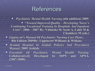 References  Psychiatric Mental Health Nursing  (6th addition) 2009. “ Toward Improved Quality – Developing Nurse’s Continuing Vocational Training In Hospitals And Inpatient Units ”. 2006 – 2007 By: Välimäki M, Scott A, Lahti M & Chambers M (eds.) Lippincott’s Manual Of Psychiatric Nursing Care Plans ,   8th Edition 2009By: Lippincott Williams & Wilkins. Al-amal Hospital In Jeddah Policies And Procedures Manual , 2009, Jeddah. Essentials Of Psychiatric Mental Health Nursing , Collaboratively Developed by ISPN and APNA, (2007-2008). 2/11/2009 Hatim Banjar 
