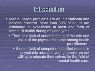Introduction Mental health problems are an international and national concern. More than 30% of adults are estimated to experience at least one form of mental ill health during any one year. There is a lack of understanding of the role and value of the psychiatric nurse among health practitioners.  there is lack of competent qualified nurses in psychiatric area and young people are not willing to educate themselves for the field of mental health care. 2/11/2009 Hatim Banjar 