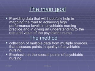The main goal Providing data that will hopefully help in mapping the road to achieving high  performance levels in psychiatric nursing practice and in giving an understanding to the role and value of the psychiatric nurse. The method   collection of multiple data from multiple sources that discuses points in quality of psychiatric nursing.  Emphasis on the special points of psychiatric nursing. 2/11/2009 Hatim Banjar 