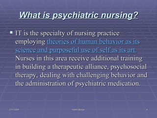 What is psychiatric nursing? IT is the specialty of  nursing practice employing  theories of human behavior as its science and purposeful use of self as its art.  Nurses in this area receive additional training in building a  therapeutic alliance, psychosocial therapy,   dealing with challenging behavior  and the administration of psychiatric medication. 2/11/2009 Hatim Banjar 
