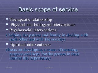 Basic scope of service  Therapeutic relationship Physical and biological interventions Psychosocial interventions:  ( helping the patient and family in dealing with each other and with the society) Spiritual interventions:  (focus on developing a sense of meaning,  purpose  and hope for the person in their current life experience) 2/11/2009 Hatim Banjar 