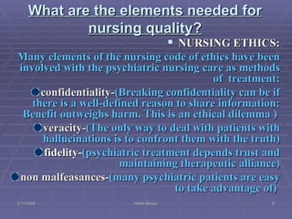 What are the elements needed for nursing quality? NURSING ETHICS: Many elements of the nursing code of ethics have been involved with the psychiatric nursing care as methods of  treatment: confidentiality- (Breaking confidentiality can be if there is a well-defined reason to share information: Benefit outweighs harm. This is an ethical dilemma )  veracity- (The only way to deal with patients with hallucinations is to confront them with the truth) fidelity- (psychiatric treatment depends trust and maintaining therapeutic alliance) non malfeasances- (many psychiatric patients are easy to take advantage of)   2/11/2009 Hatim Banjar 