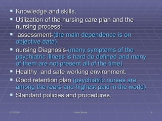 Knowledge and skills.  Utilization of the nursing care plan and the nursing process:  assessment- (the main dependence is on objective data) nursing Diagnosis- (many symptoms of the psychiatric illness is hard do defined and many of them are not present all of the time)  Healthy  and safe working environment. Good retention plan  (psychiatric nurses are among the rears and highest paid in the world)  Standard policies and procedures.  2/11/2009 Hatim Banjar 