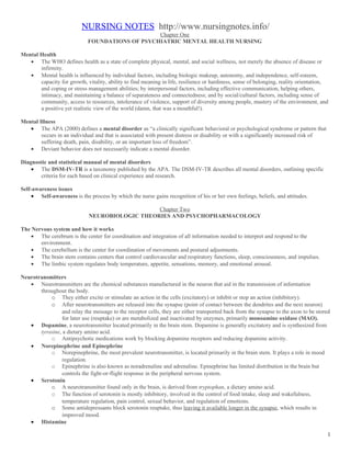 NURSING NOTES http://www.nursingnotes.info/
                                                 Chapter One
                             FOUNDATIONS OF PSYCHIATRIC MENTAL HEALTH NURSING

Mental Health
   • The WHO defines health as a state of complete physical, mental, and social wellness, not merely the absence of disease or
       infirmity.
   • Mental health is influenced by individual factors, including biologic makeup, autonomy, and independence, self-esteem,
       capacity for growth, vitality, ability to find meaning in life, resilience or hardiness, sense of belonging, reality orientation,
       and coping or stress management abilities; by interpersonal factors, including effective communication, helping others,
       intimacy, and maintaining a balance of separateness and connectedness; and by social/cultural factors, including sense of
       community, access to resources, intolerance of violence, support of diversity among people, mastery of the environment, and
       a positive yet realistic view of the world (damn, that was a mouthful!).

Mental Illness
   • The APA (2000) defines a mental disorder as “a clinically significant behavioral or psychological syndrome or pattern that
        occurs in an individual and that is associated with present distress or disability or with a significantly increased risk of
        suffering death, pain, disability, or an important loss of freedom”.
   • Deviant behavior does not necessarily indicate a mental disorder.

Diagnostic and statistical manual of mental disorders
    • The DSM-IV-TR is a taxonomy published by the APA. The DSM-IV-TR describes all mental disorders, outlining specific
       criteria for each based on clinical experience and research.

Self-awareness issues
     • Self-awareness is the process by which the nurse gains recognition of his or her own feelings, beliefs, and attitudes.

                                                 Chapter Two
                              NEUROBIOLOGIC THEORIES AND PSYCHOPHARMACOLOGY

The Nervous system and how it works
    • The cerebrum is the center for coordination and integration of all information needed to interpret and respond to the
       environment.
    • The cerebellum is the center for coordination of movements and postural adjustments.
    • The brain stem contains centers that control cardiovascular and respiratory functions, sleep, consciousness, and impulses.
    • The limbic system regulates body temperature, appetite, sensations, memory, and emotional arousal.

Neurotransmitters
   • Neurotransmitters are the chemical substances manufactured in the neuron that aid in the transmission of information
       throughout the body.
           o They either excite or stimulate an action in the cells (excitatory) or inhibit or stop an action (inhibitory).
           o After neurotransmitters are released into the synapse (point of contact between the dendrites and the next neuron)
                 and relay the message to the receptor cells, they are either transported back from the synapse to the axon to be stored
                 for later use (reuptake) or are metabolized and inactivated by enzymes, primarily monoamine oxidase (MAO).
   • Dopamine, a neurotransmitter located primarily in the brain stem. Dopamine is generally excitatory and is synthesized from
       tyrosine, a dietary amino acid.
           o Antipsychotic medications work by blocking dopamine receptors and reducing dopamine activity.
   • Norepinephrine and Epinephrine
           o Norepinephrine, the most prevalent neurotransmitter, is located primarily in the brain stem. It plays a role in mood
                 regulation.
           o Epinephrine is also known as noradrenaline and adrenaline. Epinephrine has limited distribution in the brain but
                 controls the fight-or-flight response in the peripheral nervous system.
   • Serotonin
           o A neurotransmitter found only in the brain, is derived from tryptophan, a dietary amino acid.
           o The function of serotonin is mostly inhibitory, involved in the control of food intake, sleep and wakefulness,
                 temperature regulation, pain control, sexual behavior, and regulation of emotions.
           o Some antidepressants block serotonin reuptake, thus leaving it available longer in the synapse, which results in
                 improved mood.
   • Histamine

                                                                                                                                       1
 