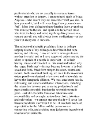 professionals who do not casually toss around terms
without attention to context. I am reminded again of Maya
Angelou—who said ‘I may not remember what you said, or
how you said it, but I will never forget how you made me
feel’. It has been disheartening to hearing those, even those
who minister to the soul and spirit, and for certain those
who treat the body and mind, say things like you are sick,
you are unwell, you will always be on medications—or that
you will always be in our care.
The purpose of a hopeful psychiatry is not to be hope
sapping as one of my colleagues described it, but hope-
moving and infusing. How we deliver messages to one
another is crucial and as I have suggested understanding the
idiom or speech of a people is important—as is their
history, music and voice tell us. We must understand why
the ‘caged bird sings’—it sings because it wants to be both
loved and freed, freed from hunger, isolation, trauma and
racism. In this realm of thinking, we must to the maximum
extent possible understand why choice and relationship are
key to the therapeutic alliance. We must encourage healthy
risk taking, and understand that all interactions, including
the interaction between you as caring professionals and
peers entails some risk, but that the potential reward is
great. Just like character formation takes time and
responsibility and example, so too does choice take time
and cultivation—we can not presume that it will occur just
because we desire it or wish it to be—it take hard work, an
appreciation for the fullness of the person we are
connecting with, and avoiding snap judgments incapable of
reversal or refinements.
 