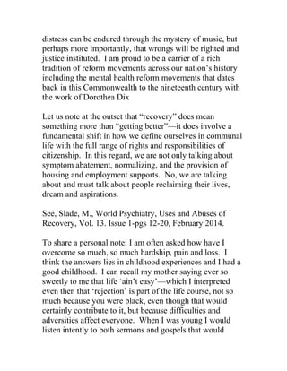 distress can be endured through the mystery of music, but
perhaps more importantly, that wrongs will be righted and
justice instituted. I am proud to be a carrier of a rich
tradition of reform movements across our nation’s history
including the mental health reform movements that dates
back in this Commonwealth to the nineteenth century with
the work of Dorothea Dix
Let us note at the outset that “recovery” does mean
something more than “getting better”—it does involve a
fundamental shift in how we define ourselves in communal
life with the full range of rights and responsibilities of
citizenship. In this regard, we are not only talking about
symptom abatement, normalizing, and the provision of
housing and employment supports. No, we are talking
about and must talk about people reclaiming their lives,
dream and aspirations.
See, Slade, M., World Psychiatry, Uses and Abuses of
Recovery, Vol. 13. Issue 1-pgs 12-20, February 2014.
To share a personal note: I am often asked how have I
overcome so much, so much hardship, pain and loss. I
think the answers lies in childhood experiences and I had a
good childhood. I can recall my mother saying ever so
sweetly to me that life ‘ain’t easy’—which I interpreted
even then that ‘rejection’ is part of the life course, not so
much because you were black, even though that would
certainly contribute to it, but because difficulties and
adversities affect everyone. When I was young I would
listen intently to both sermons and gospels that would
 