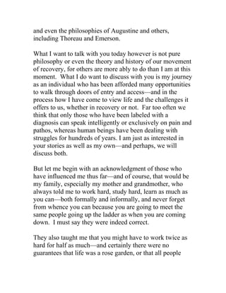 and even the philosophies of Augustine and others,
including Thoreau and Emerson.
What I want to talk with you today however is not pure
philosophy or even the theory and history of our movement
of recovery, for others are more ably to do than I am at this
moment. What I do want to discuss with you is my journey
as an individual who has been afforded many opportunities
to walk through doors of entry and access—and in the
process how I have come to view life and the challenges it
offers to us, whether in recovery or not. Far too often we
think that only those who have been labeled with a
diagnosis can speak intelligently or exclusively on pain and
pathos, whereas human beings have been dealing with
struggles for hundreds of years. I am just as interested in
your stories as well as my own—and perhaps, we will
discuss both.
But let me begin with an acknowledgment of those who
have influenced me thus far—and of course, that would be
my family, especially my mother and grandmother, who
always told me to work hard, study hard, learn as much as
you can—both formally and informally, and never forget
from whence you can because you are going to meet the
same people going up the ladder as when you are coming
down. I must say they were indeed correct.
They also taught me that you might have to work twice as
hard for half as much—and certainly there were no
guarantees that life was a rose garden, or that all people
 