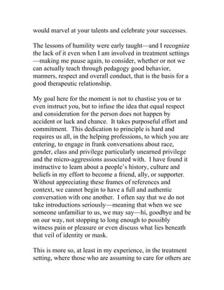 would marvel at your talents and celebrate your successes.
The lessons of humility were early taught—and I recognize
the lack of it even when I am involved in treatment settings
—making me pause again, to consider, whether or not we
can actually teach through pedagogy good behavior,
manners, respect and overall conduct, that is the basis for a
good therapeutic relationship.
My goal here for the moment is not to chastise you or to
even instruct you, but to infuse the idea that equal respect
and consideration for the person does not happen by
accident or luck and chance. It takes purposeful effort and
commitment. This dedication to principle is hard and
requires us all, in the helping professions, to which you are
entering, to engage in frank conversations about race,
gender, class and privilege particularly unearned privilege
and the micro-aggressions associated with. I have found it
instructive to learn about a people’s history, culture and
beliefs in my effort to become a friend, ally, or supporter.
Without appreciating these frames of references and
context, we cannot begin to have a full and authentic
conversation with one another. I often say that we do not
take introductions seriously—meaning that when we see
someone unfamiliar to us, we may say—hi, goodbye and be
on our way, not stopping to long enough to possibly
witness pain or pleasure or even discuss what lies beneath
that veil of identity or mask.
This is more so, at least in my experience, in the treatment
setting, where those who are assuming to care for others are
 