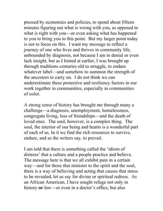 pressed by economies and policies, to spend about fifteen
minutes figuring out what is wrong with you, as opposed to
what is right with you—or even asking what has happened
to you to bring you to this point. But my larger point today
is not to focus on this. I want my message to reflect a
journey of one who lives and thrives in community life,
unbounded by diagnosis, not because I am in denial or even
lack insight, but as I hinted at earlier, I was brought up
through traditions centuries old to struggle, to endure
whatever label—and somehow to summon the strength of
the ancestors to carry on. I do not think we can
underestimate these protective and resiliency factors in our
work together in communities, especially in communities
of color.
A strong sense of history has brought me through many a
challenge—a diagnosis, unemployment, homelessness,
congregate living, loss of friendships—and the death of
loved ones. The soul, however, is a complex thing. The
soul, the interior of our being and hearts is a wonderful part
of each of us. In it we find the rich resources to survive,
endure, and as the writers say, to prevail.
I am told that there is something called the ‘idiom of
distress’ that a culture and a people practice and believe.
The message here is that we all exhibit pain in a certain
way—and for those that minister to the spirit and the soul,
there is a way of believing and acting that causes that stress
to be revealed, let us say for divine or spiritual redress. As
an African American, I have sought refuge not only in
history or law—or even in a doctor’s office, but also
 