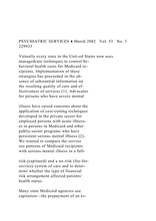 PSYCHIATRIC SERVICES ♦ March 2002 Vol. 53 No. 3
229933
Virtually every state in the Unit-ed States now uses
managedcare techniques to control be-
havioral health costs for Medicaid re-
cipients. Implementation of these
strategies has proceeded in the ab-
sence of substantial information on
the resulting quality of care and ef-
fectiveness of services (1). Advocates
for persons who have severe mental
illness have raised concerns about the
application of cost-cutting techniques
developed in the private sector for
employed persons with acute illness-
es to persons in Medicaid and other
public-sector programs who have
persistent serious mental illness (2).
We wanted to compare the service
use patterns of Medicaid recipients
with serious mental illness in a full-
risk (capitated) and a no-risk (fee-for-
service) system of care and to deter-
mine whether the type of financial
risk arrangement affected patients’
health status.
Many state Medicaid agencies use
capitation—the prepayment of an es-
 