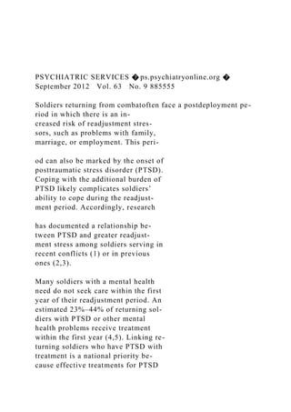 PSYCHIATRIC SERVICES � ps.psychiatryonline.org �
September 2012 Vol. 63 No. 9 885555
Soldiers returning from combatoften face a postdeployment pe-
riod in which there is an in-
creased risk of readjustment stres-
sors, such as problems with family,
marriage, or employment. This peri-
od can also be marked by the onset of
posttraumatic stress disorder (PTSD).
Coping with the additional burden of
PTSD likely complicates soldiers’
ability to cope during the readjust-
ment period. Accordingly, research
has documented a relationship be-
tween PTSD and greater readjust-
ment stress among soldiers serving in
recent conflicts (1) or in previous
ones (2,3).
Many soldiers with a mental health
need do not seek care within the first
year of their readjustment period. An
estimated 23%–44% of returning sol-
diers with PTSD or other mental
health problems receive treatment
within the first year (4,5). Linking re-
turning soldiers who have PTSD with
treatment is a national priority be-
cause effective treatments for PTSD
 