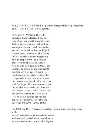 PSYCHIATRIC SERVICES ' ps.psychiatryonline.org ' October
2009 Vol. 60 No. 10 11229955
In Atkins v. Virginia the U.S.
Supreme Court declared execu-
tion of persons with mental retar-
dation to constitute cruel and un-
usual punishment, and thus to be
unconstitutional under the Eighth
Amendment. However, the Court
left all considerations regarding
how to implement the decision
explicitly to the states. Since
Atkins was decided in 2002, legis-
latures, courts, and mental health
experts have struggled with its
implementation, highlighting the
complexities that can arise when
the courts base legal rules on clin-
ical findings. This column reviews
the Atkins case and considers the
challenges associated with a clini-
cal determination that can have
life-or-death consequences for
capital defendants. (Psychiatric
Services 60:1295–1297, 2009)
I n 2002 the U.S. Supreme Courtdeclared execution of persons
with
mental retardation to constitute cruel
and unusual punishment, and thus to
be unconstitutional under the Eighth
 