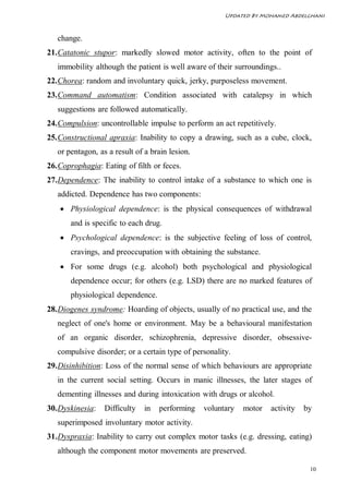 Updated By Mohamed Abdelghani



   change.
21. Catatonic stupor: markedly slowed motor activity, often to the point of
   immobility although the patient is well aware of their surroundings..
22. Chorea: random and involuntary quick, jerky, purposeless movement.
23. Command automatism: Condition associated with catalepsy in which
   suggestions are followed automatically.
24. Compulsion: uncontrollable impulse to perform an act repetitively.
25. Constructional apraxia: Inability to copy a drawing, such as a cube, clock,
   or pentagon, as a result of a brain lesion.
26. Coprophagia: Eating of filth or feces.
27. Dependence: The inability to control intake of a substance to which one is
   addicted. Dependence has two components:
     Physiological dependence: is the physical consequences of withdrawal
       and is specific to each drug.
     Psychological dependence: is the subjective feeling of loss of control,
       cravings, and preoccupation with obtaining the substance.
     For some drugs (e.g. alcohol) both psychological and physiological
       dependence occur; for others (e.g. LSD) there are no marked features of
       physiological dependence.
28. Diogenes syndrome: Hoarding of objects, usually of no practical use, and the
   neglect of one's home or environment. May be a behavioural manifestation
   of an organic disorder, schizophrenia, depressive disorder, obsessive-
   compulsive disorder; or a certain type of personality.
29. Disinhibition: Loss of the normal sense of which behaviours are appropriate
   in the current social setting. Occurs in manic illnesses, the later stages of
   dementing illnesses and during intoxication with drugs or alcohol.
30. Dyskinesia:   Difficulty   in   performing   voluntary   motor   activity   by
   superimposed involuntary motor activity.
31. Dyspraxia: Inability to carry out complex motor tasks (e.g. dressing, eating)
   although the component motor movements are preserved.

                                                                                 10
 