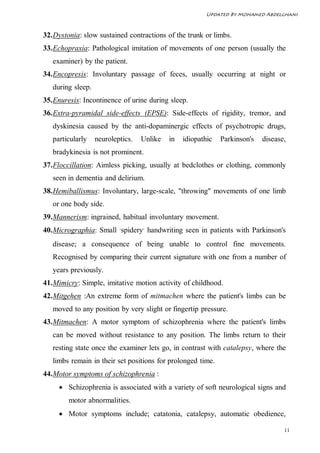 Updated By Mohamed Abdelghani



32. Dystonia: slow sustained contractions of the trunk or limbs.
33. Echopraxia: Pathological imitation of movements of one person (usually the
   examiner) by the patient.
34. Encopresis: Involuntary passage of feces, usually occurring at night or
   during sleep.
35. Enuresis: Incontinence of urine during sleep.
36. Extra-pyramidal side-effects (EPSE): Side-effects of rigidity, tremor, and
   dyskinesia caused by the anti-dopaminergic effects of psychotropic drugs,
   particularly    neuroleptics.   Unlike   in   idiopathic   Parkinson's   disease,
   bradykinesia is not prominent.
37. Floccillation: Aimless picking, usually at bedclothes or clothing, commonly
   seen in dementia and delirium.
38. Hemiballismus: Involuntary, large-scale, "throwing" movements of one limb
   or one body side.
39. Mannerism: ingrained, habitual involuntary movement.
40. Micrographia: Small "spidery" handwriting seen in patients with Parkinson's
   disease; a consequence of being unable to control fine movements.
   Recognised by comparing their current signature with one from a number of
   years previously.
41. Mimicry: Simple, imitative motion activity of childhood.
42. Mitgehen :An extreme form of mitmachen where the patient's limbs can be
   moved to any position by very slight or fingertip pressure.
43. Mitmachen: A motor symptom of schizophrenia where the patient's limbs
   can be moved without resistance to any position. The limbs return to their
   resting state once the examiner lets go, in contrast with catalepsy, where the
   limbs remain in their set positions for prolonged time.
44. Motor symptoms of schizophrenia :
      Schizophrenia is associated with a variety of soft neurological signs and
        motor abnormalities.
      Motor symptoms include; catatonia, catalepsy, automatic obedience,

                                                                                   11
 