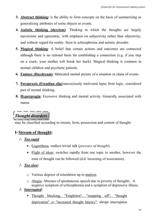 Updated By Mohamed Abdelghani



3. Abstract thinking: is the ability to form concepts on the basis of summerizing or
   generalizing attributes of some objects or events.
4. Autistic thinking (dereism): Thinking in which the thoughts are largely
   narcissistic and egocentric, with emphasis on subjectivity rather than objectivity,
   and without regard for reality. Seen in schizophrenia and autistic disorder.
5. Magical thinking: A belief that certain actions and outcomes are connected
   although there is no rational basis for establishing a connection (e.g. if you step
   on a crack, your mother will break her back). Magical thinking is common in
   normal children and psychotic patients.
6. Fantasy (Daydream): fabricated mental picture of a situation or chain of events.

7. Parapraxis (Freudian slip):uncosciously motivated lapse from logic, considered
   part of normal thinking.
8. Hyperpragia: Excessive thinking and mental activity. Generally associated with
   mania.


Thought disorders
may be classified according to stream, form, possession and content of thought:

I- Stream of thought:
  1- Too rapid:
         Logorrhoea; endless trivial talk (pressure of thought).
         Flight of ideas: switches rapidly from one topic to another, however the
            train of thought can be followed (d.d: loosening of association).
  2- Too slow:

        o Various degrees of retardation up to mutism.
       o Alogia: Absence of spontaneous speech due to poverty of thoughts . A
          negative symptom of schizophrenia and a symptom of depressive illness.
  3- Interrupted:
         Thought blocking,       "Entgleiten",   "snapping off",    "thought
            deprivation" or "increased thought latency": abrupt interruption

                                                                                    18
 