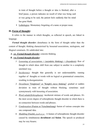 Updated By Mohamed Abdelghani



            in train of thought before a thought or idea is finished; after a
            brief pause, a person indicates no recall of what was being said
            or was going to be said, the patient feels suddenly that his mind
            has gone blank.
         Lethologica: Momentary forgetting of a name or proper noun.

II- Form of thought:
    It refers to the manner in which thoughts, as reflected in speech, are linked in
language.
    Formal thought disorder: disturbance in the form of thought rather than the
content of thought; thinking characterized by loosened associations, neologisms, and
illogical constructs. It's subdivided into:
 A. -ve Formal thought disorder: concrete thinking.
 B. +ve Formal thought disorder:
        1- Loosening of associations = (asyndetic thinking) = (Asyndesis): flow of
            thought in which ideas shift from one subject to another in a completely
            unrelated way.
        2- Incoherence: thought that generally is not understandable; running
            together of thoughts or words with no logical or grammatical connection,
            resulting in disorganization.
        3- Derailment "Entgleisen" or "Knight's move thinking": gradual or sudden
            deviation in train of thought without blocking, sometimes used
            synonymously with loosening of association.
        4- Word salade(Schizophasia): incoherent mixture of words and phrases. It's
            the most severe degree of schizophrenic thought disorder in which there is
            no connection between words and phrases.
        5- Condensation (Fusion or Verschmelzung): fusion of various concepts into
            one compound idea.
        6- Muddling (Faseln) ‫ : ﻣ ﺰج وﺗﺸ ﻮﯾﺶ‬A feature of schizophrenic thought disorder
            caused by simultaneous derailment and fusion. The speech so produced
            may be very bizarre.
                                                                                     19
 