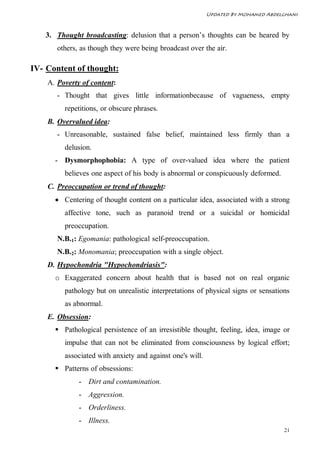 Updated By Mohamed Abdelghani



   3. Thought broadcasting: delusion that a person’s thoughts can be heared by
       others, as though they were being broadcast over the air.

IV- Content of thought:
    A. Poverty of content:
       - Thought that gives little informationbecause of vagueness, empty
         repetitions, or obscure phrases.
    B. Overvalued idea:
       - Unreasonable, sustained false belief, maintained less firmly than a
         delusion.
      - Dysmorphophobia: A type of over-valued idea where the patient
         believes one aspect of his body is abnormal or conspicuously deformed.
    C. Preoccupation or trend of thought:
       Centering of thought content on a particular idea, associated with a strong
         affective tone, such as paranoid trend or a suicidal or homicidal
         preoccupation.
       N.B.1: Egomania: pathological self-preoccupation.
       N.B.2: Monomania; preoccupation with a single object.
    D. Hypochondria "Hypochondriasis":
      o Exaggerated concern about health that is based not on real organic
         pathology but on unrealistic interpretations of physical signs or sensations
         as abnormal.
    E. Obsession:
       Pathological persistence of an irresistible thought, feeling, idea, image or
         impulse that can not be eliminated from consciousness by logical effort;
         associated with anxiety and against one's will.
       Patterns of obsessions:
              - Dirt and contamination.
              - Aggression.
              - Orderliness.
              - Illness.
                                                                                   21
 