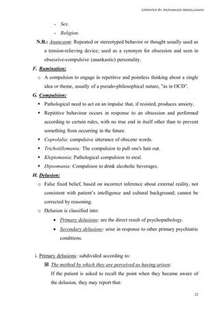 Updated By Mohamed Abdelghani



          - Sex.
          - Religion.
 N.B.: Anancasm: Repeated or stereotyped behavior or thought usually used as
     a tension-relieving device; used as a synonym for obsession and seen in
     obsessive-compulsive (anankastic) personality.
F. Rumination:
  o A compulsion to engage in repetitive and pointless thinking about a single
     idea or theme, usually of a pseudo-philosophical nature, "as in OCD".
G. Compulsion:
   Pathological need to act on an impulse that, if resisted, produces anxiety.
   Repititive behaviour occurs in response to an obsession and performed
     according to certain rules, with no true end in itself other than to prevent
     something from occurring in the future.
   Coprolalia: compulsive utterance of obscene words.
   Trichotillomania: The compulsion to pull one's hair out.
   Kleptomania: Pathological compulsion to steal.
   Dipsomania: Compulsion to drink alcoholic beverages.
H. Delusion:
  o False fixed belief, based on incorrect inference about external reality, not
     consistent with patient’s intelligence and cultural background; cannot be
     corrected by reasoning.
  o Delusion is classified into:
          Primary delusions: are the direct result of psychopathology.
          Secondary delusions: arise in response to other primary psychiatric
               conditions.


 i. Primary delusions: subdivided according to:
      The method by which they are perceived as having arisen:
        If the patient is asked to recall the point when they became aware of
        the delusion, they may report that:

                                                                                  22
 