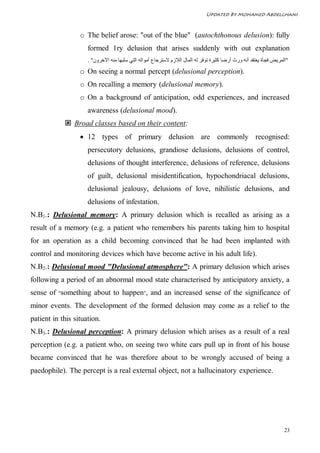 Updated By Mohamed Abdelghani



                  o The belief arose: "out of the blue" (autochthonous delusion): fully
                     formed 1ry delusion that arises suddenly with out explanation
                     . "‫"اﻟﻤﺮﯾﺾ ﻓﺠﺄة ﯾﻌﺘﻘﺪ أﻧﮫ ورث أرﺿﺎ ﻛﺜﯿﺮة ﺗﻮﻓﺮ ﻟﮫ اﻟﻤﺎل اﻟﻼزم ﻻﺳﺘﺮﺟﺎع أﻣﻮاﻟﮫ اﻟﺘﻲ ﺳﻠﺒﮭﺎ ﻣﻨﮫ اﻵﺧﺮون‬
                  o On seeing a normal percept (delusional perception).
                  o On recalling a memory (delusional memory).
                  o On a background of anticipation, odd experiences, and increased
                     awareness (delusional mood).
             Broad classes based on their content:
                   12 types of primary delusion are commonly recognised:
                     persecutory delusions, grandiose delusions, delusions of control,
                     delusions of thought interference, delusions of reference, delusions
                     of guilt, delusional misidentification, hypochondriacal delusions,
                     delusional jealousy, delusions of love, nihilistic delusions, and
                     delusions of infestation.
N.B1.: Delusional memory: A primary delusion which is recalled as arising as a
result of a memory (e.g. a patient who remembers his parents taking him to hospital
for an operation as a child becoming convinced that he had been implanted with
control and monitoring devices which have become active in his adult life).
N.B2.: Delusional mood "Delusional atmosphere": A primary delusion which arises
following a period of an abnormal mood state characterised by anticipatory anxiety, a
sense of "something about to happen", and an increased sense of the significance of
minor events. The development of the formed delusion may come as a relief to the
patient in this situation.
N.B3.: Delusional perception: A primary delusion which arises as a result of a real
perception (e.g. a patient who, on seeing two white cars pull up in front of his house
became convinced that he was therefore about to be wrongly accused of being a
paedophile). The percept is a real external object, not a hallucinatory experience.




                                                                                                                    23
 