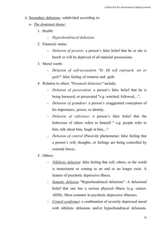 Updated By Mohamed Abdelghani



ii. Secondary delusions: subdivided according to:
  a- The dominant theme:
        1. Health:
              - Hypochondriacal delusions.
        2. Financial status:
              - Delusion of poverty: a person’s false belief that he or she is
                 bereft or will be deprived of all material possessions.
        3. Moral worth:
              - Delusion of self-accusation "D. Of self reproach, sin or
                 guilt": false feeling of remorse and guilt.
        4. Relation to others "Paranoid delusions" include:
              - Delusion of persecution: a person’s false belief that he is
                 being harassed, or persecuted "e.g. watched, followed,...".
              - Delusion of grandeur: a person’s exaggerated conception of
                 his importance, power, or identity.
              - Delusion of reference: a person’s false belief that the
                 behaviour of others refers to himself " e.g. people refer to
                 him, talk about him, laugh at him,...".
              - Delusion of control (Passivity phenomena): false feeling that
                 a person’s will, thoughts, or feelings are being controlled by
                 external forces.
        5. Others:
              - Nihilistic delusion: false feeling that self, others, or the world
                 is nonexistent or coming to an end or no longer exist. A
                 feature of psychotic depressive illness.
              - Somatic delusion "Hypochondriacal delusions": A delusional
                 belief that one has a serious physical illness (e.g. cancer,
                 AIDS). Most common in psychotic depressive illnesses.
              - Cotard syndrome: a combination of severely depressed mood
                 with nihilistic delusions and/or hypochondriacal delusions.

                                                                                24
 