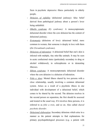 Updated By Mohamed Abdelghani



   Seen in psychotic depressive illness particularly in elderly
   people.
- Delusion of infidility (delusional jealousy): false belief
   derived from pathological jealousy about a person’s lover
   being unfaithful.
- Othello syndrome (Ey syndrome): A monosymptomatic
   delusional disorder where the core delusion has the content of
   delusional jealousy.
- Erotomania (delusions of love): delusional belief, more
   common in women, that someone is deeply in love with them
   (De Clerambault syndrome).
- Delusions of infestation: A delusional belief that one's skin is
   infested with multiple, tiny mite-like animals. It may be seen
   in acute confusional states (particularly secondary to drug or
   alcohol withdrawal), in schizophrenia or in dementing
   illnesses.
- Ekbom syndrome: A monosymptomatic delusional disorder
   where the core delusion is a delusion of infestation.
- Folie a deux: Mental illness shared by two persons with a
   close relationship, usually involving a common delusional
   system. Arises as a result of a psychotic illness in one
   individual with development of a delusional belief, which
   comes to be shared by the second. The delusion resolves in
   the second person on separation, the first should be assessed
   and treated in the usual way. If it involves three persons, it is
   referred to as folie a trois, and so on. Also called shared
   psychotic disorder.
- Delusional elaboration: Secondary delusions which arise in a
   manner as the patient attempts to find explanations for
   primary psychopathological processes (e.g. a patient with

                                                                  25
 