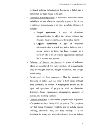 Updated By Mohamed Abdelghani



   persistent auditory hallucinations developing a belief that a
   transmitter has been placed in his ear).
- Delusional misidentification: A delusional belief that certain
   individuals are not who they externally appear to be. A rare
   symptom of schizophrenia or of other psychotic illnesses. It
   includes:
          Fregoli    syndrome:       A       type   of   delusional
           misidentification in which the patient believes that
           strangers have been replaced with familiar people.
          Capgras     syndrome:       A      type   of   delusional
           misidentification in which the patient believes that a
           person known to them has been replaced by a
           "double" who is to all external appearances identical,

           but is not the "real person".
- Delusions of thought interference: A group of delusions
   which are considered first-rank symptoms of schizophrenia.
   They are thought insertion, thought withdrawal, and thought
   broadcasting.
- Pseudocyesis (A false pregnancy): May be hysterical or
   delusional in nature and can occur in both sexes although
   more commonly in women. A nonpregnant patient has the
   signs and symptoms of pregnancy, such as abdominal
   distention, breast enlargement, pigmentation, cessation of
   menses, and morning sickness.
- Couvade syndrome: A conversion symptom seen in partners
   of expectant mothers during their pregnancy. The symptoms
   vary but mimic pregnancy symptoms and so include nausea,
   vomiting, abdominal pain, and food cravings. It is not
   delusional in nature; the affected individual does not believe



                                                                  26
 