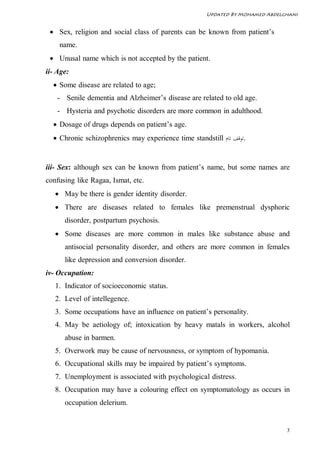Updated By Mohamed Abdelghani


  Sex, religion and social class of parents can be known from patient’s
    name.
  Unusal name which is not accepted by the patient.
ii- Age:
   Some disease are related to age;
    - Senile dementia and Alzheimer’s disease are related to old age.
    - Hysteria and psychotic disorders are more common in adulthood.
   Dosage of drugs depends on patient’s age.
   Chronic schizophrenics may experience time standstill ‫.ﺗﻮﻗﻒ ﺗﺎم‬


iii- Sex: although sex can be known from patient’s name, but some names are
confusing like Ragaa, Ismat, etc.
    May be there is gender identity disorder.
    There are diseases related to females like premenstrual dysphoric
      disorder, postpartum psychosis.
    Some diseases are more common in males like substance abuse and
      antisocial personality disorder, and others are more common in females
      like depression and conversion disorder.
iv- Occupation:
   1. Indicator of socioeconomic status.
   2. Level of intellegence.
   3. Some occupations have an influence on patient’s personality.
   4. May be aetiology of; intoxication by heavy matals in workers, alcohol
      abuse in barmen.
   5. Overwork may be cause of nervousness, or symptom of hypomania.
   6. Occupational skills may be impaired by patient’s symptoms.
   7. Unemployment is associated with psychological distress.
   8. Occupation may have a colouring effect on symptomatology as occurs in
      occupation delerium.


                                                                              3
 