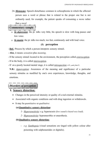 Updated By Mohamed Abdelghani



    24- Metonymy: Speech disturbance common in schizophrenia in which the affected
          person uses a word or phrase that is related to the proper one but is not
          ordinarily used; for example, the patient speaks of consuming a menu rather
          than a meal.
 Commentary sample
       In depression: the pt. talks very little, his speech is slow with long pauses and
        low voice.
       In mania: the pt. talks too much, too fast, continously and with loud voice.
                                      (5) perception
- Def.: Process by which a person interprets sensory stimuli.
- Also, it means sensation plus meaning.
- If the sensory stimuli located in the environment, the perception called exteroception.
- If in the body, it is called interoception.
- If on a poorly located mental stage, it is called introspection ‫.اﻻﺳﺘﺒﻄﺎن/ﻓﺤﺺ اﻟﺬات‬
 N.B.: Apperception: Awareness of the meaning and significance of a particular
 sensory stimulus as modified by one's own experiences, knowledge, thoughts, and
 emotions.


 Disorders of perception
  I. Sensory distortion:
        Changes in the perceived intensity or quality of a real external stimulus.
        Associated with organic conditions and with drug ingestion or withdrawals.
        It may be quantitative or qualitative:
          (a) Quantitative sensory distortion:
               1- Hypersensitivity: e.g. hyperacusis (low sound is heard very loud).
               2- Hyposensitivity: hypoanaesthia or anaesthesia.
          (b) Qualitative sensory distortion:

               - e.g. Xanthopsia (visual sensations are tinged with yellow colour after
                   poisoning with sulphonamides or digitalis).

                                                                                          31
 