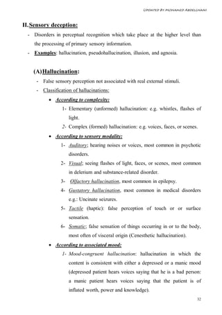 Updated By Mohamed Abdelghani



II. Sensory deception:
  - Disorders in perceptual recognition which take place at the higher level than
     the processing of primary sensory information.
  - Examples: hallucination, pseudohallucination, illusion, and agnosia.


    (A) Hallucination:
      - False sensory perception not associated with real external stimuli.
      - Classification of hallucinations:
            According to complexity:
                  1- Elementary (unformed) hallucination: e.g. whistles, flashes of
                     light.
                  2- Complex (formed) hallucination: e.g. voices, faces, or scenes.
            According to sensory modality:
                 1- Auditory; hearing noises or voices, most common in psychotic
                     disorders.
                 2- Visual; seeing flashes of light, faces, or scenes, most common
                     in delerium and substance-related disorder.
                 3- Olfactory hallucination, most common in epilepsy.
                 4- Gustatory hallucination, most common in medical disorders
                     e.g.: Uncinate seizures.
                 5- Tactile (haptic): false perception of touch or or surface
                     sensation.
                 6- Somatic; false sensation of things occurring in or to the body,
                     most often of visceral origin (Cenesthetic hallucination).
            According to associated mood:
                  1- Mood-congruent hallucination: hallucination in which the
                     content is consistent with either a depressed or a manic mood
                     (depressed patient hears voices saying that he is a bad person:
                     a manic patient hears voices saying that the patient is of
                     inflated worth, power and knowledge).
                                                                                  32
 