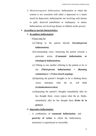Updated By Mohamed Abdelghani



      2- Mood-incongruent hallucination: hallucination in which the
         content is not consistent with either a depressed or a manic
         mood (in depression, hallucinations not involving such themes
         as guilt, deserved punishment or inadequacy: in mania,
         hallucinations not involving themes as inflated worth, power).
 According to special characteristics:
      1- In auditory hallucination:
          - Voices may be:
            (a) Talking     to     the    patient    directly     (Second-person
               hallucination).
            (b) Commanding voice, instructing the patient towards a
               particular        action    (Command         hallucination          or
               teleological hallucination).
            (c) Talking to one another referring to the patient as he or
               she      (Third-person        hallucination)           =     (Running
               commentary) = (Voices heard arguing).
            (d) Speeking the patient’s thoughts as he is thinking them;
               voices       anticipate      what      the       pt.       will   think
               (Gedankenlautwerden).
            (e) Repeating the patient’s thoughts immediately after he
               has thought them; voices repeat what the pt. thinks,
               immediately after he has thought them (Echo de la
               pensee).
      2- Imperative hallucination:
        - A combination of command hallucination, and
           passivity of action in which the hallucinatory
           instruction is experienced as irresistible.

                                                                                    33
 
