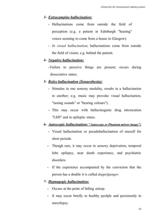 Updated By Mohamed Abdelghani



3- Extracampine hallucination:
   - Hallucinations come from outside the field of
     perception (e.g. a patient in Edinburgh "hearing"
     voices seeming to come from a house in Glasgow).
   - In visual hallucination; hallucinations come from outside
     the field of vision; e.g. behind the patient.
4- Negative hallucination:
   - Failure to perceive things are present; occurs during
    dissociative states.
5- Refex hallucination (Synaesthesia):
   - Stimulus in one sensory modality, results in a hallucination
     in another; e.g. music may provoke visual hallucination,
     "tasting sounds" or "hearing colours").
   - This may occur with hallucinogenic drug intoxication
     "LSD" and in epileptic states.
6- Autoscopic hallucinations "Autoscopy or Phantom mirror image":
   - Visual hallucination or pseudohallucination of oneself for
     short periods.
  - Though rare, it may occur in sensory deprivation, temporal
     lobe epilepsy, near death experience, and psychiatric
     disorders.
  - If the experience accompanied by the conviction that the
     person has a double it is called doppelganger.
7- Hypnagogic hallucination:
  - Occurs at the point of falling asleep.
  - It may occur briefly in healthy peolple and persistently in
     narcolepsy.
                                                                34
 