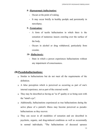 Updated By Mohamed Abdelghani



             8- Hypnopompic hallucination:
                - Occurs at the point of waking.
                - It may occur briefly in healthy peolple and persistently in
                    narcolepsy.
             9- Formication:
                - A form of tactile hallucination in which there is the
                    sensation of numerous insects crawling over the surface of
                    the body.
                - Occurs in alcohol or drug withdrawal, particularly from
                    cocaine.
             10- Hallucinosis:
                - State in which a person experiences hallucinations without
                    any impairment of consciousness.



(B) Pseudohallucinations:
     Similar to hallucinations but do not meet all the requirements of the
      definition.
     A false perception which is perceived as occurring as part of one's
      internal experience, not as part of the external world.
     They may be described as having an "as if" quality or as being seen with
      the "mind's eye".
     Additionally, hallucinations experienced as true hallucinations during the
      active phase of a patient's illness may become perceived as pseudo-
      hallucinations as they recover.
     They can occur in all modalities of sensation and are described in
      psychotic, organic, and drug-induced conditions as well as occasionally
      in normal individuals; "The hallucinations of deceased spouses
                                                                              35
 