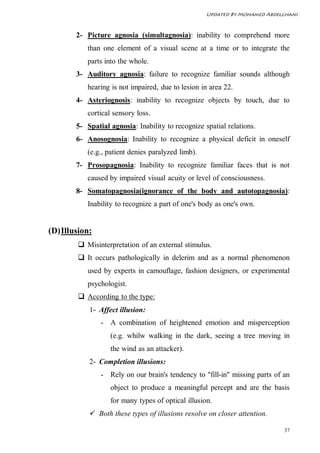 Updated By Mohamed Abdelghani



        2- Picture agnosia (simultagnosia): inability to comprehend more
           than one element of a visual scene at a time or to integrate the
           parts into the whole.
        3- Auditory agnosia: failure to recognize familiar sounds although
           hearing is not impaired, due to lesion in area 22.
        4- Asteriognosis: inability to recognize objects by touch, due to
           cortical sensory loss.
        5- Spatial agnosia: Inability to recognize spatial relations.
        6- Anosognosia: Inability to recognize a physical deficit in oneself
           (e.g., patient denies paralyzed limb).
        7- Prosopagnosia: Inability to recognize familiar faces that is not
           caused by impaired visual acuity or level of consciousness.
        8- Somatopagnosia(ignorance of the body and autotopagnosia):
           Inability to recognize a part of one's body as one's own.


(D) Illusion:
         Misinterpretation of an external stimulus.
         It occurs pathologically in delerim and as a normal phenomenon
           used by experts in camouflage, fashion designers, or experimental
           psychologist.
         According to the type:
            1- Affect illusion:
                - A combination of heightened emotion and misperception
                   (e.g. whilw walking in the dark, seeing a tree moving in
                   the wind as an attacker).
            2- Completion illusions:
                - Rely on our brain's tendency to "fill-in" missing parts of an
                   object to produce a meaningful percept and are the basis
                   for many types of optical illusion.
             Both these types of illusions resolve on closer attention.

                                                                             37
 