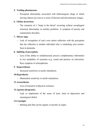 Updated By Mohamed Abdelghani



5. Trailing phenomenon:
   - Perceptual abnormality associated with hallucinogenic drugs in which
      moving objects are seen as a series of discrete and discontinuous images.
6. Globus hystericus:
   - The sensation of a "lump in the throat" occurring without oesophageal
      structural abnormality or motility problems. A symptom of anxiety and
      somatisation disorders.
7. Mirror sign:
   - Lack of recognition of one's own mirror reflection with the perception
      that the reflection is another individual who is mimicking your actions.
      Seen in dementia.
8. Splitting of perception:
   - Loss of the ability to simultaneously process complimentary information
      in two modalities of sensation (e.g. sound and pictures on television).
      Rare symptom of schizophrenia.
9. Hyperesthesia:
   - Increased sensitivity to tactile stimulation.
10. Hypesthesia:
   - Diminished sensitivity to tactile stimulation.
11. Acenesthesia:
   - Loss of sensation of physical existence.
12. Ageusia (dysgeusia):
   - Lack or impairment of the sense of taste. Seen in depression and
      neurological deficit.
13. Causalgia:
   - Burning pain that can be organic or psychic in origin.




                                                                              39
 