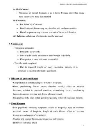 Updated By Mohamed Abdelghani


    v- Marital status:
       - Prevalence of mental disorders is as follows; divorced more than single
             more than widow more than married.
    vi- Residence:
             For follow up of the case.
             Distribution of disease may vary in urban and rural communities.
             Homeless persons may be cause or result of the mental disorder.
    vii- Religion: and degree of religiosity must be assessed.


5- Complaint
    - The patient complaint:
        o Inpatient’s own words.
        o State why he or she has come or been brought in for help.
        o If the patient is mute, this must be recorded.
    - The informant complaint:
             Due to impaired insight of many psychiatric patients, it is
            important to take the informant’s complaint.


6- History of present illness
   - Comprehensive and chronological picture of the events.
   - Onset, precipitating factors, course, duration, severity, effect on patient’s
    functions, relation to physical condition, exacerbating events, ameliorating
    factors, treatments received and degree of improvement.
   - It is prefered to be open-ended questions specially with well-organized patients.

7- Past illnesses
   - Past psychiatric episodes; symptoms, extent of incapacity, type of treatment
    received, names of hospitals, length of each illness, effect of previous
    treatments, and degree of compliance.
   - Medical and surgical history, and drugs used in treatment.
   - History of substance abuse.
                                                                                         4
 