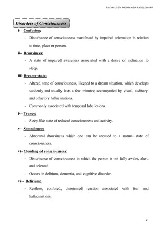 Updated By Mohamed Abdelghani




Disorders of Consciousness
 i- Confusion:
    - Disturbance of consciousness manifested by impaired orientation in relation
        to time, place or person.
 ii- Drowsiness:
    - A state of impaired awareness associated with a desire or inclination to
        sleep.

 iii- Dreamy state:
    - Altered state of consciousness, likened to a dream situation, which develops
        suddenly and usually lasts a few minutes; accompanied by visual, auditory,
        and olfactory hallucinations.
    - Commonly associated with temporal lobe lesions.
 iv- Trance:
    - Sleep-like state of reduced consciousness and activity.
 v- Somnolence:
    - Abnormal drowsiness which one can be aroused to a normal state of
        consciousness.
 vi- Clouding of consciousness:
    - Disturbance of consciousness in which the person is not fully awake, alert,
        and oriented.
    - Occurs in delirium, dementia, and cognitive disorder.
 vii- Delirium:
    - Restless,       confused,   disoriented   reaction   associated   with   fear   and
        hallucinations.




                                                                                       41
 