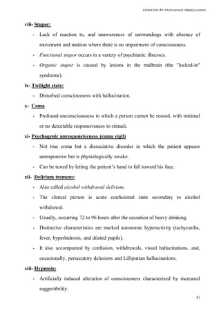 Updated By Mohamed Abdelghani



viii- Stupor:
    - Lack of reaction to, and unawareness of surroundings with absence of
       movement and mutism where there is no impairment of consciousness.
    - Functional stupor occurs in a variety of psychiatric illnesses.
    - Organic stupor is caused by lesions in the midbrain (the "locked-in"
       syndrome).
ix- Twilight state:
    - Disturbed consciousness with hallucination.
x- Coma
    - Profound unconsciousness in which a person cannot be roused, with minimal
       or no detectable responsiveness to stimuli.
xi- Psychogenic unresponsiveness (coma vigil)
    - Not true coma but a dissociative disorder in which the patient appears
       unresponsive but is physiologically awake.
    - Can be tested by letting the patient’s hand to fall toward his face.
xii- Delirium tremens:
    - Also called alcohol withdrawal delirium.
    - The clinical picture is acute confusional state secondary to alcohol
       withdrawal.
    - Usually, occurring 72 to 96 hours after the cessation of heavy drinking.
    - Distinctive characteristics are marked autonomic hyperactivity (tachycardia,
       fever, hyperhidrosis, and dilated pupils).
    - It also accompanied by confusion, withdrawals, visual hallucinations, and,
       occasionally, persecutory delusions and Lilliputian hallucinations.
xiii- Hypnosis:
    - Artificially induced alteration of consciousness characterized by increased
       suggestibility.
                                                                                  42
 