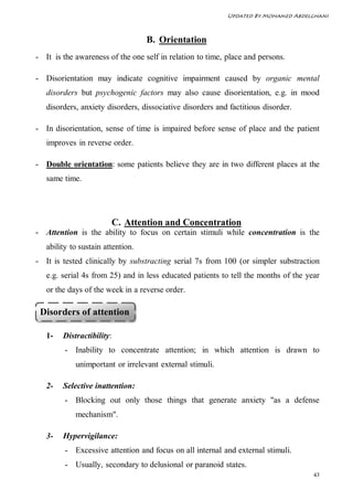 Updated By Mohamed Abdelghani



                                   B. Orientation
- It is the awareness of the one self in relation to time, place and persons.

- Disorientation may indicate cognitive impairment caused by organic mental
   disorders but psychogenic factors may also cause disorientation, e.g. in mood
   disorders, anxiety disorders, dissociative disorders and factitious disorder.

- In disorientation, sense of time is impaired before sense of place and the patient
   improves in reverse order.

- Double orientation: some patients believe they are in two different places at the
   same time.




                        C. Attention and Concentration
- Attention is the ability to focus on certain stimuli while concentration is the
   ability to sustain attention.
- It is tested clinically by substracting serial 7s from 100 (or simpler substraction
   e.g. serial 4s from 25) and in less educated patients to tell the months of the year
   or the days of the week in a reverse order.

 Disorders of attention

   1-   Distractibility:
         - Inability to concentrate attention; in which attention is drawn to
            unimportant or irrelevant external stimuli.

   2-   Selective inattention:
         - Blocking out only those things that generate anxiety "as a defense
            mechanism".

   3-   Hypervigilance:
         - Excessive attention and focus on all internal and external stimuli.
         - Usually, secondary to delusional or paranoid states.
                                                                                     43
 