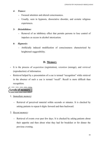 Updated By Mohamed Abdelghani



   4-    Trance:
         - Focused attention and altered consciousness.
         - Usually, seen in hypnosis, dissociative disorder, and ecstatic religious
             experiences.

   5-    Disinhibition:
         - Removal of an inhibitory effect that permits persons to lose control of
             impulses as occurs in alcohol intoxication.

   6-    Hypnosis:
         - Artificially induced modification of consciousness characterized by
             heightened suggestibility.



                                    D. Memory
- It is the process of acquisition (registration), retention (storage), and retrieval
   (reproduction) of information.
- Retrieval helped by a presentation of a cue is termed “recognition” while retrieval
   in the absence of such a cue is termed “recall”. Recall is more difficult than
   recognition.

Levels of memory

1. Immediate memory:

   - Retrieval of perceived material within seconds or minutes. It is checked by
        asking patients to repeat 6 digits forward and then backward.

2. Recent memory:

   - Retrieval of events over past few days. It is checked by asking patients about
        their appetite and then about what they had for breakfast or for dinner the
        previous evening.


                                                                                   44
 