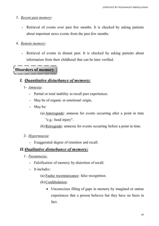 Updated By Mohamed Abdelghani



3. Recent past memory:

   - Retrieval of events over past few months. It is checked by asking patients
      about important news events from the past few months.

4. Remote memory:

   - Retrieval of events in distant past. It is checked by asking patients about
      information from their childhood that can be later verified.

Disorders of memory

  I. Quantitative disturbance of memory:
    1- Amnesia:
        - Partial or total inability to recall past experiences.
        - May be of organic or emotional origin.
        - May be:
               (a) Anterograde: amnesia for events occurring after a point in time
                   "e.g.: head injury".
               (b) Retrograde: amnesia for events occurring before a point in time.

    2- Hypermnesia:
        - Exaggerated degree of retention and recall.
  II. Qualitative disturbance of memory:
    1- Paramnesia:
        - Falsification of memory by distortion of recall.
        - It includes:
               (a) Faulse reconnaissance: false recognition.
               (b) Confabulation:
                     Unconscious filling of gaps in memory by imagined or untrue
                         experiences that a person believes but they have no basis in
                         fact.


                                                                                      45
 