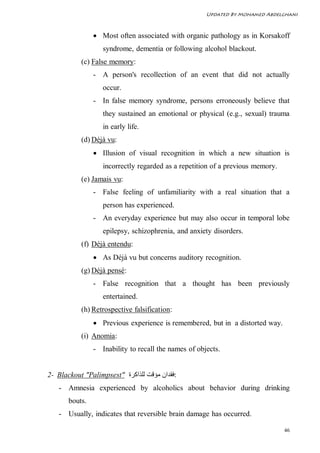 Updated By Mohamed Abdelghani



                 Most often associated with organic pathology as in Korsakoff
                   syndrome, dementia or following alcohol blackout.
           (c) False memory:
                - A person's recollection of an event that did not actually
                   occur.
                - In false memory syndrome, persons erroneously believe that
                   they sustained an emotional or physical (e.g., sexual) trauma
                   in early life.
           (d) Déjà vu:
                 Illusion of visual recognition in which a new situation is
                   incorrectly regarded as a repetition of a previous memory.
           (e) Jamais vu:
                - False feeling of unfamiliarity with a real situation that a
                   person has experienced.
                - An everyday experience but may also occur in temporal lobe
                   epilepsy, schizophrenia, and anxiety disorders.
           (f) Déjà entendu:
                 As Déjà vu but concerns auditory recognition.
           (g) Déjà pensé:
                - False recognition that a thought has been previously
                   entertained.
           (h) Retrospective falsification:
                 Previous experience is remembered, but in a distorted way.
           (i) Anomia:
                - Inability to recall the names of objects.


2- Blackout "Palimpsest" ‫:ﻓﻘﺪان ﻣﺆﻗﺖ ﻟﻠﺬاﻛﺮة‬
   - Amnesia experienced by alcoholics about behavior during drinking
       bouts.
   - Usually, indicates that reversible brain damage has occurred.

                                                                                46
 
