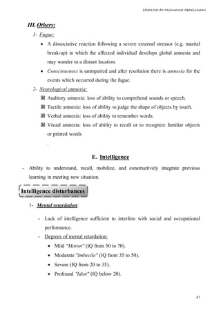 Updated By Mohamed Abdelghani



  III. Others:
    1- Fugue:
         A dissociative reaction following a severe external stressor (e.g. marital
           break-up) in which the affected individual develops global amnesia and
           may wander to a distant location.
         Consciousness is unimpaired and after resolution there is amnesia for the
           events which occurred during the fugue.
    2- Neurological amnesia:
         Auditory amnesia: loss of ability to comprehend sounds or speech.
         Tactile amnesia: loss of ability to judge the shape of objects by touch.
         Verbal amnesia: loss of ability to remember words.
         Visual amnesia: loss of ability to recall or to recognize familiar objects
           or printed words
           .

                                 E. Intelligence
- Ability to understand, recall, mobilize, and constructively integrate previous
   learning in meeting new situation.

Intelligence disturbances

   1- Mental retardation:

       - Lack of intelligence sufficient to interfere with social and occupational
          performance.
       - Degrees of mental retardation:
             Mild "Moron" (IQ from 50 to 70).
             Moderate "Imbecile" (IQ from 35 to 50).
             Severe (IQ from 20 to 35).
             Profound "Idiot" (IQ below 20).



                                                                                     47
 