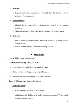 Updated By Mohamed Abdelghani



   2- Dementia:

        o Organic and global deterioration of intellectual functioning without
           clouding of consciousness.

   3- Pseudodementia:

        - Clinical features resembling a dementia not caused by an organic
           condition.
        - Most often caused by depression (dementia syndrome of depression).

   4- Acalculia:

        o Loss of ability to do calculations; not caused by anxiety or impairment in
           concentration.
        o Occurs with neurological deficit and learning disorder.



                                    F. Abstraction
- It is the ability to deal with concepts.

- It is tested clinically by asking the pt. to:

    o Explain proverb: ‫ﻋﺼﻔﻮر ﻓﻲ اﻟﯿﺪ ﺧﯿﺮ ﻣﻦ ٠١ ﻋﻠﻰ اﻟﺸﺠﺮة‬

    o Define abstract words: e.g.: envy, love or hate, .....

    o D.D. between similar meaninges: e.g.: dwarf & short.

- Types of thinking according to abstraction:

    1- Abstract thinking:

        Ability to appreciate nuances of meaning.

        Multidimensional thinking with ability to use metaphors (‫ )ﻣﺠ ﺎز- ﻛﻨﺎﯾ ﺔ‬and
           hypotheses appropriately.
                                                                                       48
 