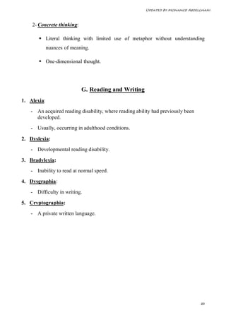 Updated By Mohamed Abdelghani



    2- Concrete thinking:

        Literal thinking with limited use of metaphor without understanding
             nuances of meaning.

        One-dimensional thought.




                            G. Reading and Writing
1. Alexia:

   - An acquired reading disability, where reading ability had previously been
     developed.

   - Usually, occurring in adulthood conditions.

2. Dyslexia:
   - Developmental reading disability.

3. Bradylexia:
   - Inability to read at normal speed.

4. Dysgraphia:

   - Difficulty in writing.

5. Cryptographia:
   - A private written language.




                                                                                 49
 