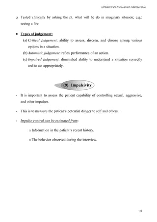 Updated By Mohamed Abdelghani



   Tested clinically by asking the pt. what will he do in imaginary situaion; e.g.:
    seeing a fire.

 Types of judgement:
     (a) Critical judgement: ability to assess, discern, and choose among various
         options in a situation.
     (b) Automatic judgement: reflex performance of an action.
     (c) Impaired judgement: diminished ability to understand a situation correctly
         and to act appropriately.




                                   (9) Impulsivity

- It is important to assess the patient capability of controlling sexual, aggressive,
    and other impulses.

- This is to measure the patient’s potential danger to self and others.

- Impulse control can be estimated from:

          o Information in the patient’s recent history.

          o The behavior observed during the interview.




                                                                                   51
 